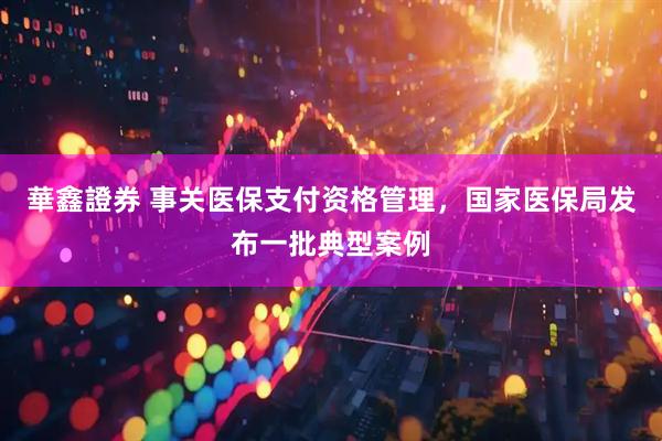 華鑫證券 事关医保支付资格管理，国家医保局发布一批典型案例