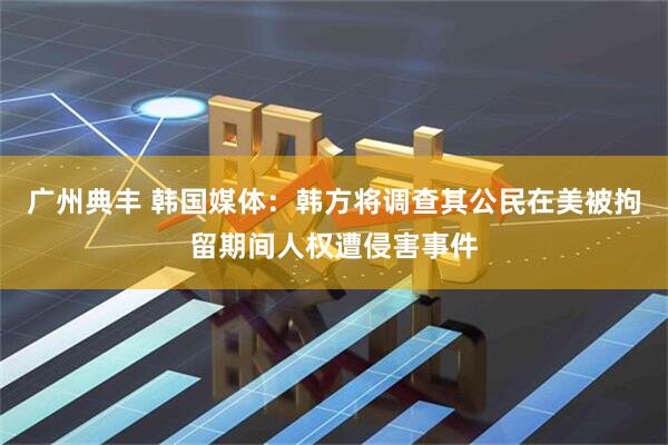 广州典丰 韩国媒体：韩方将调查其公民在美被拘留期间人权遭侵害事件