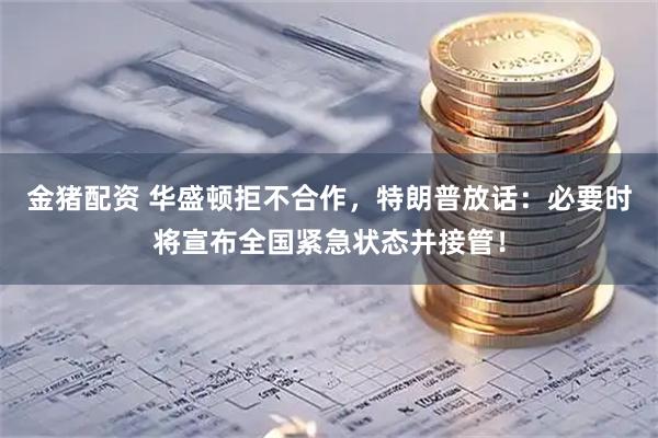 金猪配资 华盛顿拒不合作，特朗普放话：必要时将宣布全国紧急状态并接管！