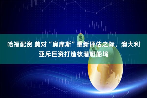 哈福配资 美对“奥库斯”重新评估之际，澳大利亚斥巨资打造核潜艇船坞
