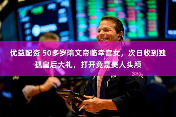 优益配资 50多岁隋文帝临幸宫女，次日收到独孤皇后大礼，打开竟是美人头颅