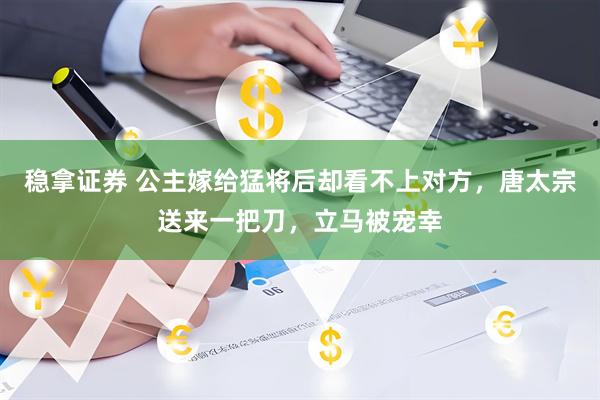 稳拿证券 公主嫁给猛将后却看不上对方，唐太宗送来一把刀，立马被宠幸