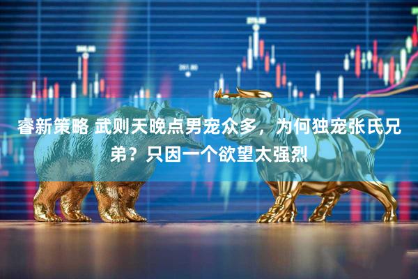 睿新策略 武则天晚点男宠众多，为何独宠张氏兄弟？只因一个欲望太强烈