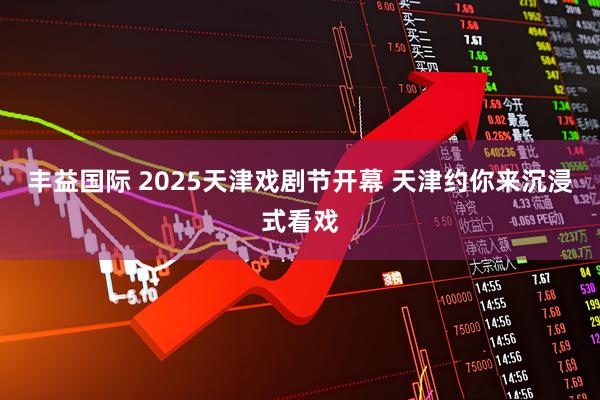 丰益国际 2025天津戏剧节开幕&#32;天津约你来沉浸式看戏