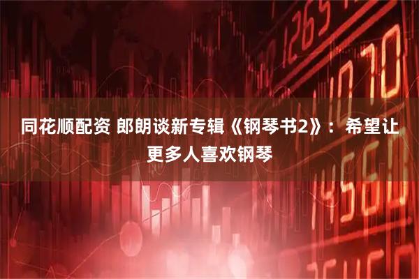 同花顺配资 郎朗谈新专辑《钢琴书2》：希望让更多人喜欢钢琴