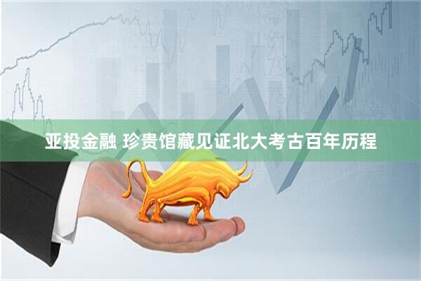 亚投金融 珍贵馆藏见证北大考古百年历程