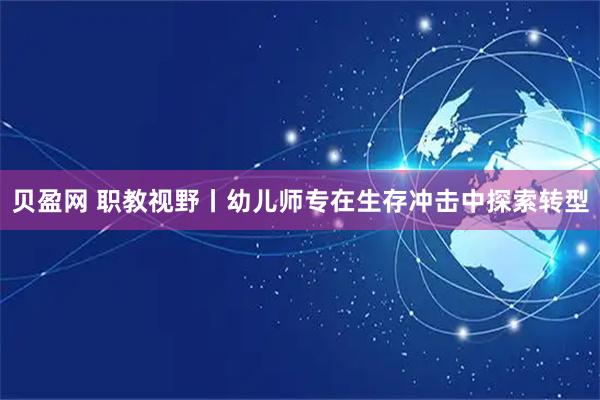 贝盈网 职教视野丨幼儿师专在生存冲击中探索转型