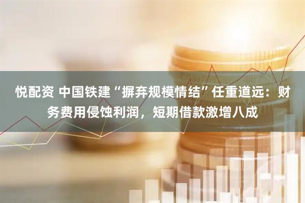 悦配资 中国铁建“摒弃规模情结”任重道远：财务费用侵蚀利润，短期借款激增八成