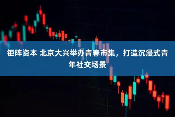 钜阵资本 北京大兴举办青春市集，打造沉浸式青年社交场景