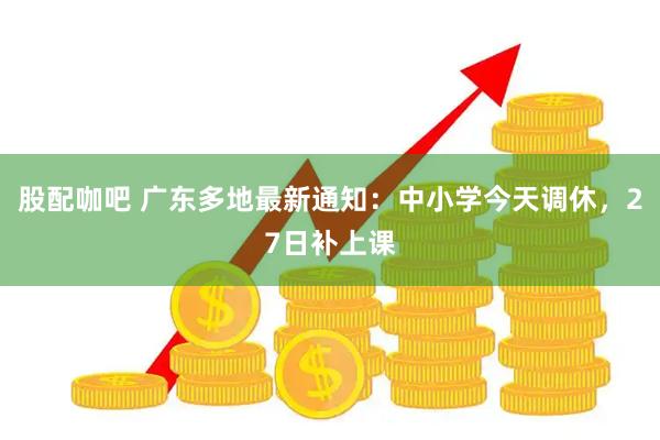 股配咖吧 广东多地最新通知：中小学今天调休，27日补上课