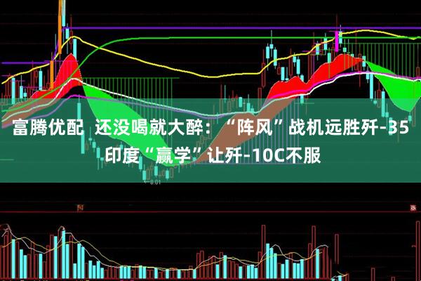 富腾优配  还没喝就大醉：“阵风”战机远胜歼-35 印度“赢学”让歼-10C不服