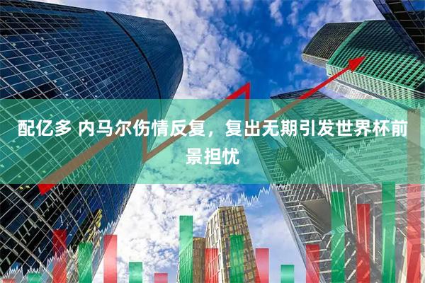 配亿多 内马尔伤情反复，复出无期引发世界杯前景担忧