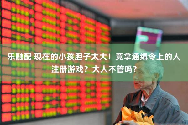 乐融配 现在的小孩胆子太大！竟拿通缉令上的人注册游戏？大人不管吗？