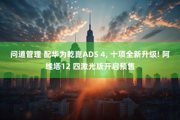 问道管理 配华为乾崑ADS 4, 十项全新升级! 阿维塔12 四激光版开启预售