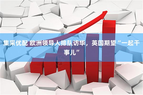 集采优配 欧洲领导人排队访华，英国期望“一起干事儿”