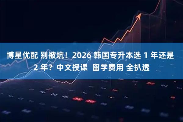 博星优配 别被坑！2026 韩国专升本选 1 年还是 2 年？中文授课  留学费用 全扒透