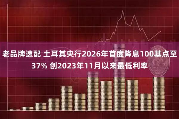 老品牌速配 土耳其央行2026年首度降息100基点至37% 创2023年11月以来最低利率