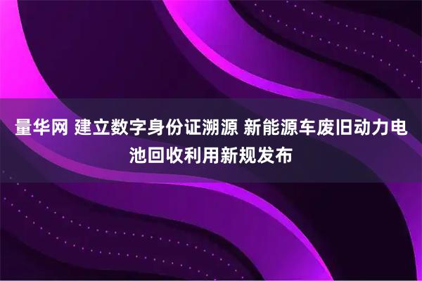 量华网 建立数字身份证溯源 新能源车废旧动力电池回收利用新规发布