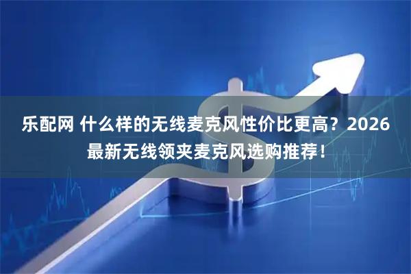 乐配网 什么样的无线麦克风性价比更高？2026最新无线领夹麦克风选购推荐！