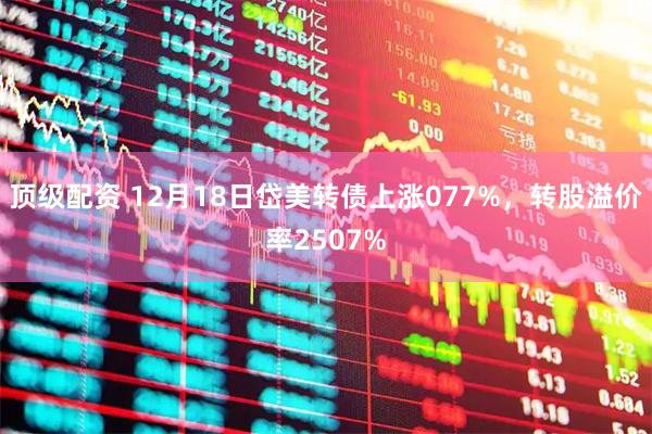 顶级配资 12月18日岱美转债上涨077%，转股溢价率2507%