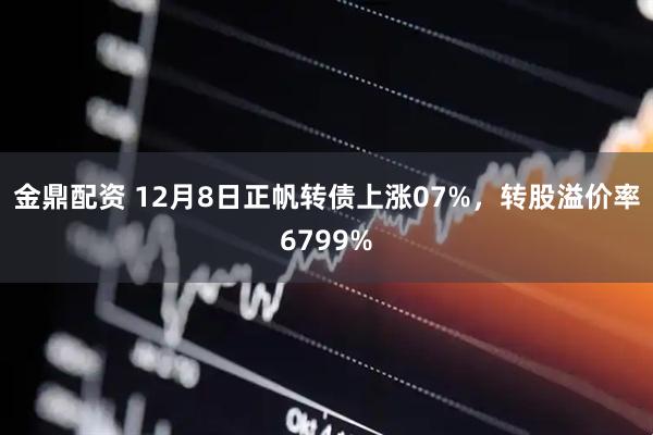 金鼎配资 12月8日正帆转债上涨07%，转股溢价率6799%