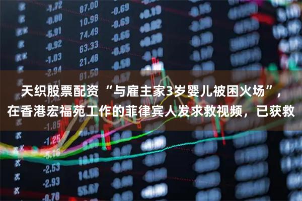 天织股票配资 “与雇主家3岁婴儿被困火场”，在香港宏福苑工作的菲律宾人发求救视频，已获救