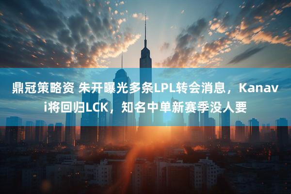 鼎冠策略资 朱开曝光多条LPL转会消息，Kanavi将回归LCK，知名中单新赛季没人要