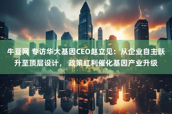 牛豆网 专访华大基因CEO赵立见：从企业自主跃升至顶层设计， 政策红利催化基因产业升级