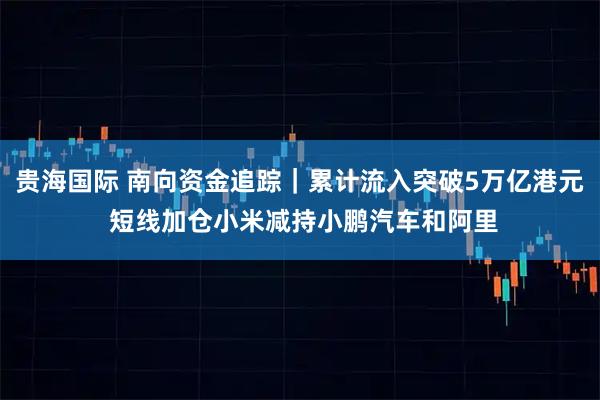 贵海国际 南向资金追踪｜累计流入突破5万亿港元 短线加仓小米减持小鹏汽车和阿里