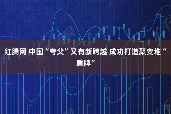 红腾网 中国“夸父”又有新跨越 成功打造聚变堆“盾牌”