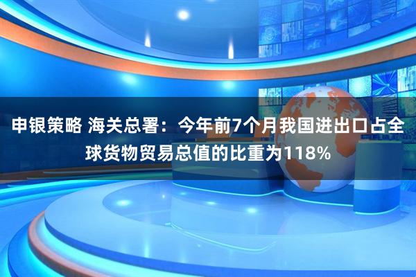 申银策略 海关总署：今年前7个月我国进出口占全球货物贸易总值的比重为118%