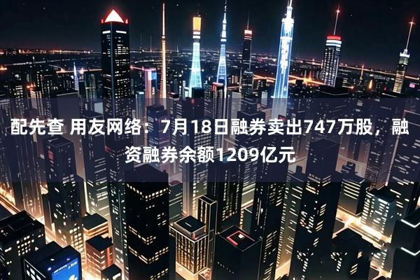 配先查 用友网络：7月18日融券卖出747万股，融资融券余额1209亿元