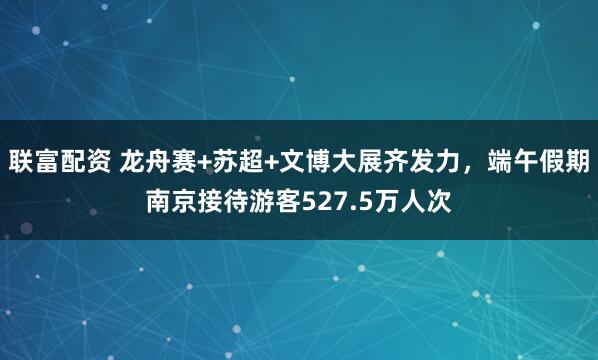 联富配资 龙舟赛+苏超+文博大展齐发力，端午假期南京接待游客527.5万人次